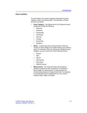 Page 253Introduction
LOGIQ 5 Basic User Manual 7-3
Direction 2300002-100 Rev. 2
Exam workflow
For each patient, the system organizes information by exam 
category, study, and measurement. The definitions of these 
terms are as follows:
• Exam Category – the highest level of an ultrasound exam. 
Categories include the following:
• Abdomen
• Obstetrics
• Gynecology
• Cardiology
• Vascular
• Urology
• Small Parts
• Pediatrics
• Study – a logical grouping of measurements. After you 
choose an exam category, the...