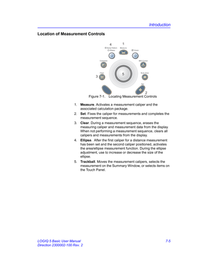 Page 255Introduction
LOGIQ 5 Basic User Manual 7-5
Direction 2300002-100 Rev. 2
Location of Measurement Controls
 Figure 7-1. Locating Measurement Controls
1. Measure. Activates a measurement caliper and the 
associated calculation package.
2. Set. Fixes the caliper for measurements and completes the 
measurement sequence.
3. Clear. During a measurement sequence, erases the 
measuring caliper and measurement data from the display. 
When not performing a measurement sequence, clears all 
calipers and measurements...