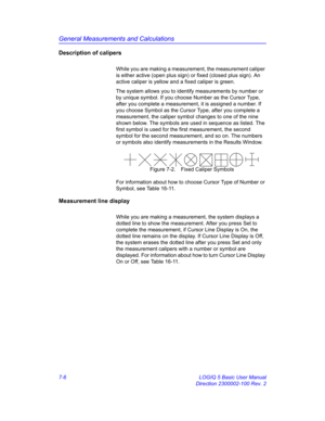 Page 256General Measurements and Calculations
7-6 LOGIQ 5 Basic User Manual
Direction 2300002-100 Rev. 2
Description of calipers
While you are making a measurement, the measurement caliper 
is either active (open plus sign) or fixed (closed plus sign). An 
active caliper is yellow and a fixed caliper is green.
The system allows you to identify measurements by number or 
by unique symbol. If you choose Number as the Cursor Type, 
after you complete a measurement, it is assigned a number. If 
you choose Symbol as...