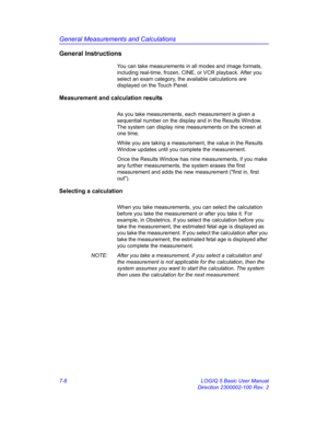 Page 258General Measurements and Calculations
7-8 LOGIQ 5 Basic User Manual
Direction 2300002-100 Rev. 2
General Instructions
You can take measurements in all modes and image formats, 
including real-time, frozen, CINE, or VCR playback. After you 
select an exam category, the available calculations are 
displayed on the Touch Panel.
Measurement and calculation results
As you take measurements, each measurement is given a 
sequential number on the display and in the Results Window. 
The system can display nine...