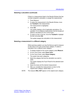 Page 259Introduction
LOGIQ 5 Basic User Manual 7-9
Direction 2300002-100 Rev. 2
Selecting a calculation (continued)
If there is a measurement listed in the Results Window that has 
not been assigned a calculation, to assign the measurement:
1. Press Measure.
2.  To select the measurement in the Results Window, move 
the Trackball to the measurement.
The measurement is highlighted.
3. Press Set.
The system displays a list of applicable calculations. For 
example, if it is a distance measurement, the list includes...