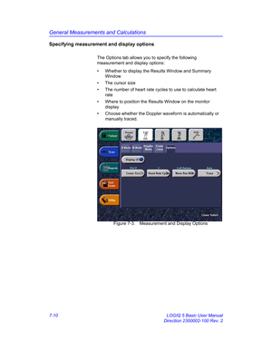 Page 260General Measurements and Calculations
7-10 LOGIQ 5 Basic User Manual
Direction 2300002-100 Rev. 2
Specifying measurement and display options
The Options tab allows you to specify the following 
measurement and display options:
•  Whether to display the Results Window and Summary 
Window
•  The cursor size 
•  The number of heart rate cycles to use to calculate heart 
rate
•  Where to position the Results Window on the monitor 
display
•  Choose whether the Doppler waveform is automatically or 
manually...