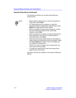 Page 262General Measurements and Calculations
7-12 LOGIQ 5 Basic User Manual
Direction 2300002-100 Rev. 2
General Instructions (continued)
The following are actions you can take while performing 
measurements.
Calculation formulas are available in the Advanced Reference 
Manual.
HINTS•  Before making measurements, to stop the acquisition of 
image data, press Freeze.
•  For measurements such as distance, to make fine 
adjustments before completing the measurements, press 
Measure to toggle between active...