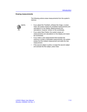 Page 263Introduction
LOGIQ 5 Basic User Manual 7-13
Direction 2300002-100 Rev. 2
Erasing measurements
The following actions erase measurements from the systems 
memory: 
HINTS•  If you adjust the Trackball, unfreeze the image, or press 
Clear, the system erases all completed measurements and 
calculations on the display. Measurements and 
calculations, however, remain on the worksheets.
•  If you select New Patient, the system erases all 
measurements and calculations on the display and clears 
the worksheets.
•...