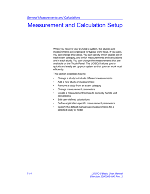 Page 264General Measurements and Calculations
7-14 LOGIQ 5 Basic User Manual
Direction 2300002-100 Rev. 2
Measurement and Calculation Setup
When you receive your LOGIQ 5 system, the studies and 
measurements are organized for typical work flows. If you want, 
you can change this set up. You can specify which studies are in 
each exam category, and which measurements and calculations 
are in each study. You can change the measurements that are 
available on the Touch Panel. The LOGIQ 5 allows you to 
quickly and...