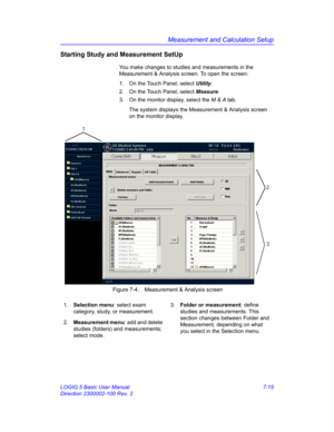 Page 265Measurement and Calculation Setup
LOGIQ 5 Basic User Manual 7-15
Direction 2300002-100 Rev. 2
Starting Study and Measurement SetUp 
You make changes to studies and measurements in the 
Measurement & Analysis screen. To open the screen:
1.  On the Touch Panel, select Utility.
2.  On the Touch Panel, select Measure.
3.  On the monitor display, select the M & A tab.
The system displays the Measurement & Analysis screen 
on the monitor display.
 Figure 7-4. Measurement & Analysis screen
1. Selection menu:...