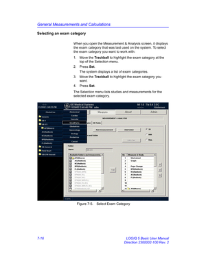 Page 266General Measurements and Calculations
7-16 LOGIQ 5 Basic User Manual
Direction 2300002-100 Rev. 2
Selecting an exam category
When you open the Measurement & Analysis screen, it displays 
the exam category that was last used on the system. To select 
the exam category you want to work with:
1. Move the Trackball to highlight the exam category at the 
top of the Selection menu. 
2. Press Set.
The system displays a list of exam categories.
3. Move the Trackball to highlight the exam category you 
want.
4....