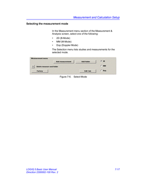 Page 267Measurement and Calculation Setup
LOGIQ 5 Basic User Manual 7-17
Direction 2300002-100 Rev. 2
Selecting the measurement mode
In the Measurement menu section of the Measurement & 
Analysis screen, select one of the following:
• 2D (B-Mode)
• MM (M-Mode)
•  Dop (Doppler Mode)
The Selection menu lists studies and measurements for the 
selected mode.
 Figure 7-6. Select Mode 