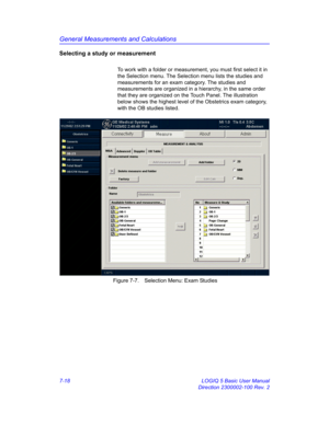 Page 268General Measurements and Calculations
7-18 LOGIQ 5 Basic User Manual
Direction 2300002-100 Rev. 2
Selecting a study or measurement
To work with a folder or measurement, you must first select it in 
the Selection menu. The Selection menu lists the studies and 
measurements for an exam category. The studies and 
measurements are organized in a hierarchy, in the same order 
that they are organized on the Touch Panel. The illustration 
below shows the highest level of the Obstetrics exam category, 
with the...