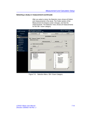 Page 269Measurement and Calculation Setup
LOGIQ 5 Basic User Manual 7-19
Direction 2300002-100 Rev. 2
Selecting a study or measurement (continued)
After you select a study, the Selection menu shows all folders 
and measurements in the study. The Folder section of the 
Measurement & Analysis screen changes, and lists the 
measurements. The Selection menu shows all measurements 
for the OB-1 exam category. 
 Figure 7-8. Selection Menu: OB-1 Exam Category 