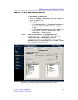 Page 271Measurement and Calculation Setup
LOGIQ 5 Basic User Manual 7-21
Direction 2300002-100 Rev. 2
Selecting a study or measurement (continued)
To select a folder or measurement: 
1. Move the Trackball to the Selection menu and highlight the 
folder or measurement. 
2. Press Set.
•  If you selected a folder, the system displays the folder in 
the Folder section of the Measurement & Analysis 
screen.
•  If you selected a measurement, the system displays the 
measurement in the Measurement section of the...