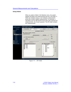 Page 272General Measurements and Calculations
7-22 LOGIQ 5 Basic User Manual
Direction 2300002-100 Rev. 2
Using folders
When you select a folder in the Selection menu, the system 
displays all folders and measurements that are in the folder. A 
folder can indicate a study, or can indicate a measurement 
group that contains related measurements. For example, a 
calculation such as OB Amniotic Fluid Index (AFI) requires four 
measurements, one of each quadrant. The AFI folder contains 
four measurements. 
 Figure...