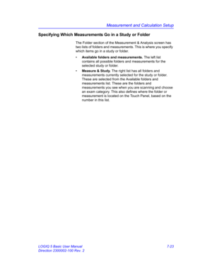 Page 273Measurement and Calculation Setup
LOGIQ 5 Basic User Manual 7-23
Direction 2300002-100 Rev. 2
Specifying Which Measurements Go in a Study or Folder
The Folder section of the Measurement & Analysis screen has 
two lists of folders and measurements. This is where you specify 
which items go in a study or folder.
• Available folders and measurements. The left list 
contains all possible folders and measurements for the 
selected study or folder. 
• Measure & Study. The right list has all folders and...