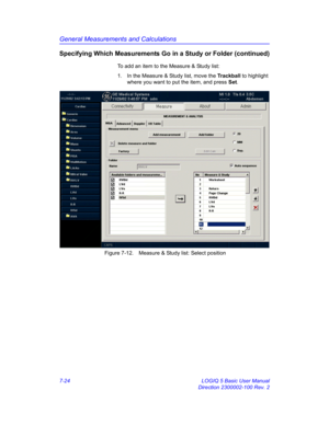 Page 274General Measurements and Calculations
7-24 LOGIQ 5 Basic User Manual
Direction 2300002-100 Rev. 2
Specifying Which Measurements Go in a Study or Folder (continued)
To add an item to the Measure & Study list:
1.  In the Measure & Study list, move the Trackball to highlight 
where you want to put the item, and press Set. 
 Figure 7-12. Measure & Study list: Select position 