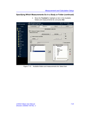 Page 275Measurement and Calculation Setup
LOGIQ 5 Basic User Manual 7-25
Direction 2300002-100 Rev. 2
Specifying Which Measurements Go in a Study or Folder (continued)
2. Move the Trackball to highlight an item in the Available 
folders and measurements list, and press Set.
 Figure 7-13. Available folders and measurements list: Select item 