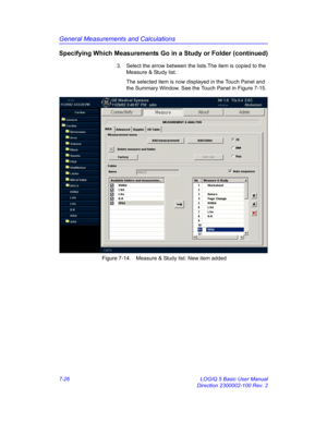 Page 276General Measurements and Calculations
7-26 LOGIQ 5 Basic User Manual
Direction 2300002-100 Rev. 2
Specifying Which Measurements Go in a Study or Folder (continued)
3.  Select the arrow between the lists.The item is copied to the 
Measure & Study list. 
The selected item is now displayed in the Touch Panel and 
the Summary Window. See the Touch Panel in Figure 7-15.
 Figure 7-14. Measure & Study list: New item added 
