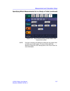 Page 277Measurement and Calculation Setup
LOGIQ 5 Basic User Manual 7-27
Direction 2300002-100 Rev. 2
Specifying Which Measurements Go in a Study or Folder (continued)
 Figure 7-15. Touch Panel for RV/LV Cardiac folder: IVSd 
measurement added
NOTE:  If an item is already in the Measure & Study list, the system does 
not allow you to add it again. To move an item within the 
Measure & Study list, See ‘Moving items in the Touch Panel’ for 
more information..  