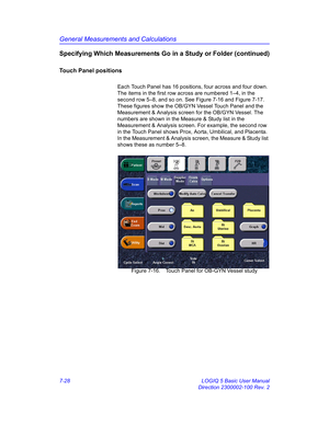 Page 278General Measurements and Calculations
7-28 LOGIQ 5 Basic User Manual
Direction 2300002-100 Rev. 2
Specifying Which Measurements Go in a Study or Folder (continued)
Touch Panel positions
Each Touch Panel has 16 positions, four across and four down. 
The items in the first row across are numbered 1–4, in the 
second row 5–8, and so on. See Figure 7-16 and Figure 7-17. 
These figures show the OB/GYN Vessel Touch Panel and the 
Measurement & Analysis screen for the OB/GYN Vessel. The 
numbers are shown in...