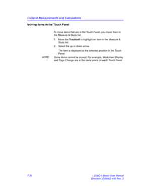 Page 280General Measurements and Calculations
7-30 LOGIQ 5 Basic User Manual
Direction 2300002-100 Rev. 2
Moving items in the Touch Panel
To move items that are in the Touch Panel, you move them in 
the Measure & Study list.
1. Move the Trackball to highlight an item in the Measure & 
Study list.
2.  Select the up or down arrow.
The item is displayed at the selected position in the Touch 
Panel.
NOTE:  Some items cannot be moved. For example, Worksheet Display 
and Page Change are in the same place on each Touch...