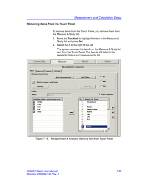 Page 281Measurement and Calculation Setup
LOGIQ 5 Basic User Manual 7-31
Direction 2300002-100 Rev. 2
Removing items from the Touch Panel
To remove items from the Touch Panel, you remove them from 
the Measure & Study list.
1. Move the Trackball to highlight the item in the Measure & 
Study list and press Set. 
2.  Select the X to the right of the list.
The system removes the item from the Measure & Study list 
and from the Touch Panel. The item is still listed in the 
Available folders and measurements list....