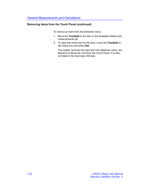 Page 282General Measurements and Calculations
7-32 LOGIQ 5 Basic User Manual
Direction 2300002-100 Rev. 2
Removing items from the Touch Panel (continued)
To remove an item from the Selection menu:
1. Move the Trackball to the item in the Available folders and 
measurements list.
2.  To clear the check box for the item, move the Trackball to 
the check box and press Set.
The system removes the item from the Selection menu, the 
Measure & Study list, and from the Touch Panel. It is also 
not listed in the Summary...