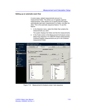 Page 283Measurement and Calculation Setup
LOGIQ 5 Basic User Manual 7-33
Direction 2300002-100 Rev. 2
Setting up an automatic exam flow
In some cases, related measurements are put in a 
measurement folder. This allows you to logically organize 
measurements. It also allows you to specify that the system 
automatically start each measurement in a folder, one after the 
other. This is the automatic sequence feature. To use this 
feature:
1.  In the Selection menu, select the folder that contains the 
measurements...