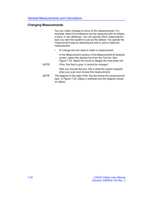 Page 284General Measurements and Calculations
7-34 LOGIQ 5 Basic User Manual
Direction 2300002-100 Rev. 2
Changing Measurements
You can make changes to some of the measurements. For 
example, Head Circumference can be measured with an ellipse, 
a trace, or two distances. You can specify which measurement 
type you want the system to use as the default. You specify the 
measurement type by selecting the tool to use to make the 
measurement.
•  To change the tool used to make a measurement:
In the Measurement...