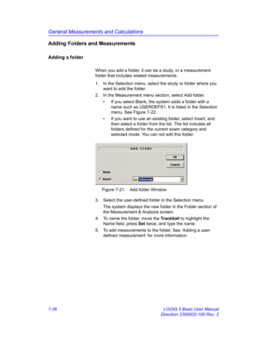 Page 286General Measurements and Calculations
7-36 LOGIQ 5 Basic User Manual
Direction 2300002-100 Rev. 2
Adding Folders and Measurements
Adding a folder
When you add a folder, it can be a study, or a measurement 
folder that includes related measurements. 
1.  In the Selection menu, select the study or folder where you 
want to add the folder.
2.  In the Measurement menu section, select Add folder.
•  If you select Blank, the system adds a folder with a 
name such as USERDEFS1. It is listed in the Selection...