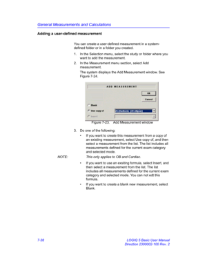 Page 288General Measurements and Calculations
7-38 LOGIQ 5 Basic User Manual
Direction 2300002-100 Rev. 2
Adding a user-defined measurement
You can create a user-defined measurement in a system-
defined folder or in a folder you created.
1.  In the Selection menu, select the study or folder where you 
want to add the measurement.
2.  In the Measurement menu section, select Add 
measurement.
The system displays the Add Measurement window. See 
Figure 7-24. 
 Figure 7-23. Add Measurement window
3.  Do one of the...