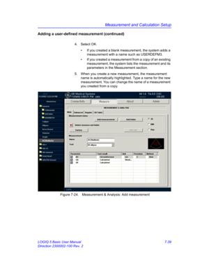 Page 289Measurement and Calculation Setup
LOGIQ 5 Basic User Manual 7-39
Direction 2300002-100 Rev. 2
Adding a user-defined measurement (continued)
4. Select OK.
•  If you created a blank measurement, the system adds a 
measurement with a name such as USERDEFM3. 
•  If you created a measurement from a copy of an existing 
measurement, the system lists the measurement and its 
parameters in the Measurement section.
5.  When you create a new measurement, the measurement 
name is automatically highlighted. Type a...