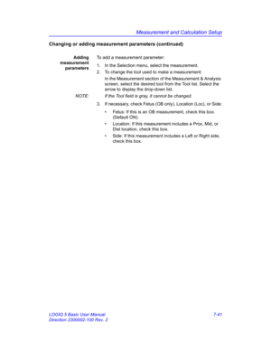 Page 291Measurement and Calculation Setup
LOGIQ 5 Basic User Manual 7-41
Direction 2300002-100 Rev. 2
Changing or adding measurement parameters (continued)
Adding
measurement
parametersTo add a measurement parameter:
1.  In the Selection menu, select the measurement.
2.  To change the tool used to make a measurement:
In the Measurement section of the Measurement & Analysis 
screen, select the desired tool from the Tool list. Select the 
arrow to display the drop-down list.
NOTE:  If the Tool field is gray, it...