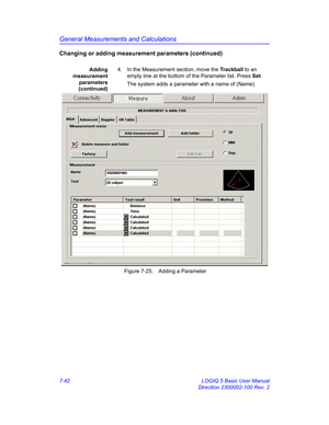 Page 292General Measurements and Calculations
7-42 LOGIQ 5 Basic User Manual
Direction 2300002-100 Rev. 2
Changing or adding measurement parameters (continued)
Adding
measurement
parameters
(continued)4.  In the Measurement section, move the Trackball to an 
empty line at the bottom of the Parameter list. Press Set.
The system adds a parameter with a name of (Name). 
 Figure 7-25. Adding a Parameter 