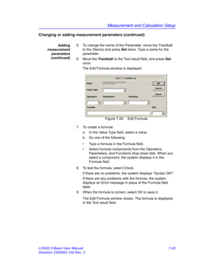 Page 293Measurement and Calculation Setup
LOGIQ 5 Basic User Manual 7-43
Direction 2300002-100 Rev. 2
Changing or adding measurement parameters (continued)
Adding
measurement
parameters
(continued)5.  To change the name of the Parameter, move the Trackball 
to the (Name) and press Set twice. Type a name for the 
parameter.
6. Move the Trackball to the Tool result field, and press Set 
once.
The Edit Formula window is displayed. 
 Figure 7-26. Edit Formula
7.  To create a formula:
a.  In the Value Type field,...