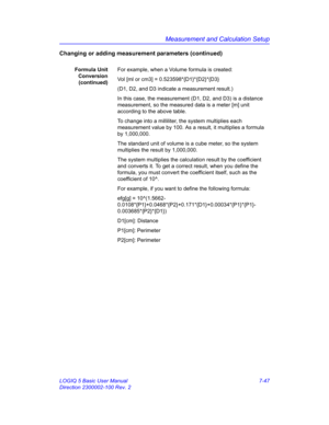 Page 297Measurement and Calculation Setup
LOGIQ 5 Basic User Manual 7-47
Direction 2300002-100 Rev. 2
Changing or adding measurement parameters (continued)
Formula Unit
Conversion
(continued)For example, when a Volume formula is created:
Vol [ml or cm3] = 0.523598*{D1}*{D2}*{D3}
(D1, D2, and D3 indicate a measurement result.)
In this case, the measurement (D1, D2, and D3) is a distance 
measurement, so the measured data is a meter [m] unit 
according to the above table. 
To change into a milliliter, the system...