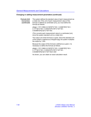 Page 298General Measurements and Calculations
7-48 LOGIQ 5 Basic User Manual
Direction 2300002-100 Rev. 2
Changing or adding measurement parameters (continued)
Formula Unit
Conversion
(continued)The system defines the standard value of each measurement as 
a meter [m]. If the unit of each measurement value of this 
formula is defined as centimeter [cm], you must define the 
formula as follows:
efw[g] = 10^(1.5662-0.0108*{P1}*100 + 0.0468*{P2}*100 + 
0.171*{D1}*100 + 0.00034*{P1}*{P1}*100*100 -...