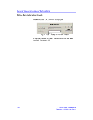 Page 300General Measurements and Calculations
7-50 LOGIQ 5 Basic User Manual
Direction 2300002-100 Rev. 2
Editing Calculations (continued)
The Modify User CALC window is displayed.
 Figure 7-28. Modify User CALC window
In the User Defined list, select the calculation that you want 
modified, then select OK. 