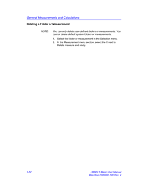 Page 302General Measurements and Calculations
7-52 LOGIQ 5 Basic User Manual
Direction 2300002-100 Rev. 2
Deleting a Folder or Measurement
NOTE:  You can only delete user-defined folders or measurements. You 
cannot delete default system folders or measurements.
1.  Select the folder or measurement in the Selection menu.
2.  In the Measurement menu section, select the X next to 
Delete measure and study. 