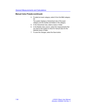 Page 306General Measurements and Calculations
7-56 LOGIQ 5 Basic User Manual
Direction 2300002-100 Rev. 2
Manual Calcs Presets (continued)
4.  To select an exam category, select it from the M&A category 
list.
The system displays a hierarchical view of the exam 
category and the studies and folders in the category.
5.  In the hierarchical view, select a study or folder.
6.  In the Modify Calcs column, select the measurements that 
you want to the system to show for manual calcs for the 
selected study or...