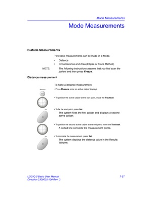 Page 307Mode Measurements
LOGIQ 5 Basic User Manual 7-57
Direction 2300002-100 Rev. 2
Mode Measurements
B-Mode Measurements
Two basic measurements can be made in B-Mode.
• Distance
•  Circumference and Area (Ellipse or Trace Method)
NOTE:  The following instructions assume that you first scan the 
patient and then press Freeze.
Distance measurement
To make a distance measurement:
Measure• Press Measure once; an active caliper displays
• To position the active caliper at the start point, move the Trackball.
Set•...