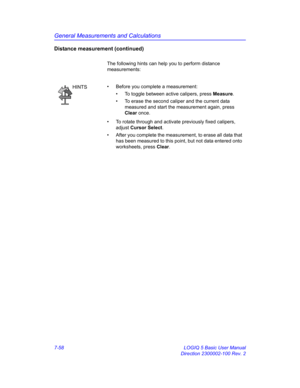 Page 308General Measurements and Calculations
7-58 LOGIQ 5 Basic User Manual
Direction 2300002-100 Rev. 2
Distance measurement (continued)
The following hints can help you to perform distance 
measurements: 
HINTS•  Before you complete a measurement:
•  To toggle between active calipers, press Measure.
•  To erase the second caliper and the current data 
measured and start the measurement again, press 
Clear once.
•  To rotate through and activate previously fixed calipers, 
adjust Cursor Select.
•  After you...