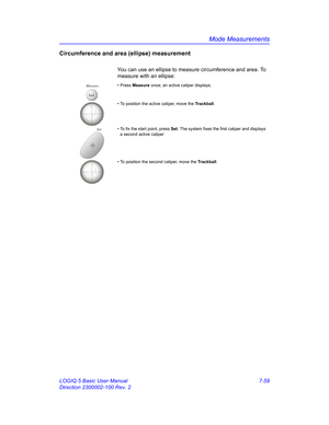 Page 309Mode Measurements
LOGIQ 5 Basic User Manual 7-59
Direction 2300002-100 Rev. 2
Circumference and area (ellipse) measurement
You can use an ellipse to measure circumference and area. To 
measure with an ellipse:
Measure• Press Measure once; an active caliper displays.
• To position the active caliper, move the Trackball.
Set• To fix the start point, press Set. The system fixes the first caliper and displays 
a second active caliper
• To position the second caliper, move the Trackball. 