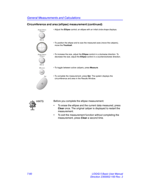 Page 310General Measurements and Calculations
7-60 LOGIQ 5 Basic User Manual
Direction 2300002-100 Rev. 2
Circumference and area (ellipse) measurement (continued)
• Adjust the Ellipse control; an ellipse with an initial circle shape displays.
• To position the ellipse and to size the measured axes (move the calipers), 
move the Trackball.
• To increase the size, adjust the Ellipse control in a clockwise direction. To 
decrease the size, adjust the Ellipse control in a counterclockwise direction.
Measure• To...