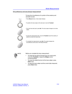 Page 311Mode Measurements
LOGIQ 5 Basic User Manual 7-61
Direction 2300002-100 Rev. 2
Circumference and area (trace) measurement
To trace the circumference of a portion of the anatomy and 
calculate its area: 
Measure• Press Measure twice; a trace caliper displays.
• To position the trace caliper at the start point, move the Trackball.
Set• To fix the trace start point, press Set. The trace caliper changes to an active 
caliper. 
• To trace the measurement area, move the Trackball around the anatomy. A 
dotted...