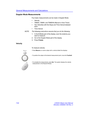 Page 312General Measurements and Calculations
7-62 LOGIQ 5 Basic User Manual
Direction 2300002-100 Rev. 2
Doppler Mode Measurements
Four basic measurements can be made in Doppler Mode.
• Velocity
•  TAMAX, TAMIN, and TAMEAN (Manual or Auto Trace)
•  Two Velocities with the Slope and Time Interval between 
them
• Time Interval
NOTE:  The following instructions assume that you do the following:
1.  In the B-Mode part of the display, scan the anatomy you 
want to measure.
2.  Go to the Doppler Mode part of the...