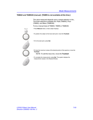 Page 313Mode Measurements
LOGIQ 5 Basic User Manual 7-63
Direction 2300002-100 Rev. 2
TAMAX and TAMEAN (manual)  [TAMIN is not available at this time.] 
The value measured depends upon a preset selection in the... 
The three selections available are: Peak (TAMAX), Floor 
(TAMIN), and Mean (TAMEAN).
To do a manual trace of TAMAX, TAMIN or TAMEAN: 
Measure• Press Measure twice; a trace caliper displays. 
• To position the caliper at the trace start point, move the Trackball.
Set• To fix the start point, press...