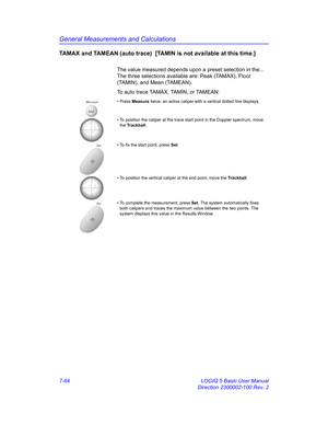 Page 314General Measurements and Calculations
7-64 LOGIQ 5 Basic User Manual
Direction 2300002-100 Rev. 2
TAMAX and TAMEAN (auto trace)  [TAMIN is not available at this time.] 
The value measured depends upon a preset selection in the... 
The three selections available are: Peak (TAMAX), Floor 
(TAMIN), and Mean (TAMEAN).
To auto trace TAMAX, TAMIN, or TAMEAN: 
Measure• Press Measure twice; an active caliper with a vertical dotted line displays.
• To position the caliper at the trace start point in the Doppler...