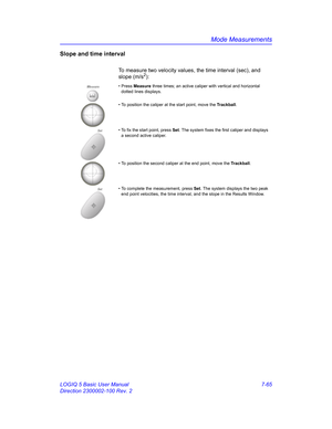 Page 315Mode Measurements
LOGIQ 5 Basic User Manual 7-65
Direction 2300002-100 Rev. 2
Slope and time interval
To measure two velocity values, the time interval (sec), and 
slope (m/s2):
Measure• Press Measure three times; an active caliper with vertical and horizontal 
dotted lines displays.
• To position the caliper at the start point, move the Trackball.
Set• To fix the start point, press Set. The system fixes the first caliper and displays 
a second active caliper.
• To position the second caliper at the end...