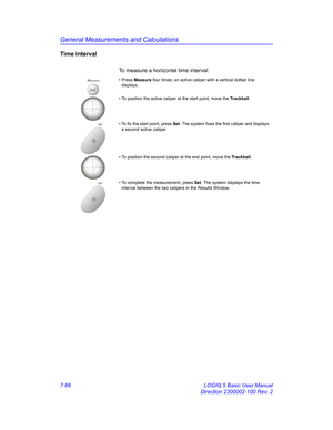 Page 316General Measurements and Calculations
7-66 LOGIQ 5 Basic User Manual
Direction 2300002-100 Rev. 2
Time interval
To measure a horizontal time interval: 
Measure• Press Measure four times; an active caliper with a vertical dotted line 
displays.
• To position the active caliper at the start point, move the Trackball.
Set• To fix the start point, press Set. The system fixes the first caliper and displays 
a second active caliper.
• To position the second caliper at the end point, move the Trackball.
Set• To...