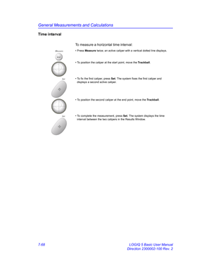 Page 318General Measurements and Calculations
7-68 LOGIQ 5 Basic User Manual
Direction 2300002-100 Rev. 2
Time interval
To measure a horizontal time interval: 
Measure• Press Measure twice; an active caliper with a vertical dotted line displays.
• To position the caliper at the start point, move the Trackball.
Set• To fix the first caliper, press Set. The system fixes the first caliper and 
displays a second active caliper.
• To position the second caliper at the end point, move the Trackball.
Set• To complete...