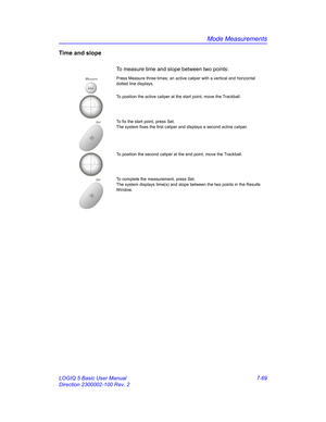 Page 319Mode Measurements
LOGIQ 5 Basic User Manual 7-69
Direction 2300002-100 Rev. 2
Time and slope
To measure time and slope between two points: 
MeasurePress Measure three times; an active caliper with a vertical and horizontal 
dotted line displays.
To position the active caliper at the start point, move the Trackball.
SetTo fix the start point, press Set.
The system fixes the first caliper and displays a second active caliper.
To position the second caliper at the end point, move the Trackball.
SetTo...